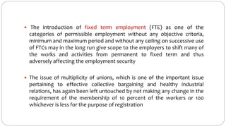  The introduction of fixed term employment (FTE) as one of the
categories of permissible employment without any objective criteria,
minimum and maximum period and without any ceiling on successive use
of FTCs may in the long run give scope to the employers to shift many of
the works and activities from permanent to fixed term and thus
adversely affecting the employment security
 The issue of multiplicity of unions, which is one of the important issue
pertaining to effective collective bargaining and healthy industrial
relations, has again been left untouched by not making any change in the
requirement of the membership of 10 percent of the workers or 100
whichever is less for the purpose of registration
 