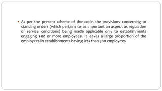  As per the present scheme of the code, the provisions concerning to
standing orders (which pertains to as important an aspect as regulation
of service conditions) being made applicable only to establishments
engaging 300 or more employees. It leaves a large proportion of the
employees in establishments having less than 300 employees
 