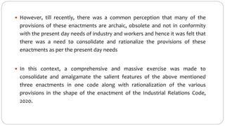  However, till recently, there was a common perception that many of the
provisions of these enactments are archaic, obsolete and not in conformity
with the present day needs of industry and workers and hence it was felt that
there was a need to consolidate and rationalize the provisions of these
enactments as per the present day needs
 In this context, a comprehensive and massive exercise was made to
consolidate and amalgamate the salient features of the above mentioned
three enactments in one code along with rationalization of the various
provisions in the shape of the enactment of the Industrial Relations Code,
2020.
 