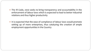  The IR Code, 2020 seeks to bring transparency and accountability in the
enforcement of labour laws which is expected to lead to better industrial
relations and thus higher productivity
 It is expected that the ease of compliance of labour laws would promote
setting up of more enterprises, thus catalyzing the creation of ample
employment opportunities in the Country
 