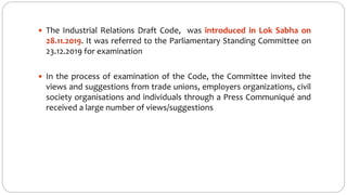  The Industrial Relations Draft Code, was introduced in Lok Sabha on
28.11.2019. It was referred to the Parliamentary Standing Committee on
23.12.2019 for examination
 In the process of examination of the Code, the Committee invited the
views and suggestions from trade unions, employers organizations, civil
society organisations and individuals through a Press Communiqué and
received a large number of views/suggestions
 