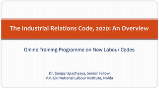 The Industrial Relations Code, 2020: An Overview
Online Training Programme on New Labour Codes
Dr. Sanjay Upadhyaya, Senior Fellow
V.V. Giri National Labour Institute, Noida
 