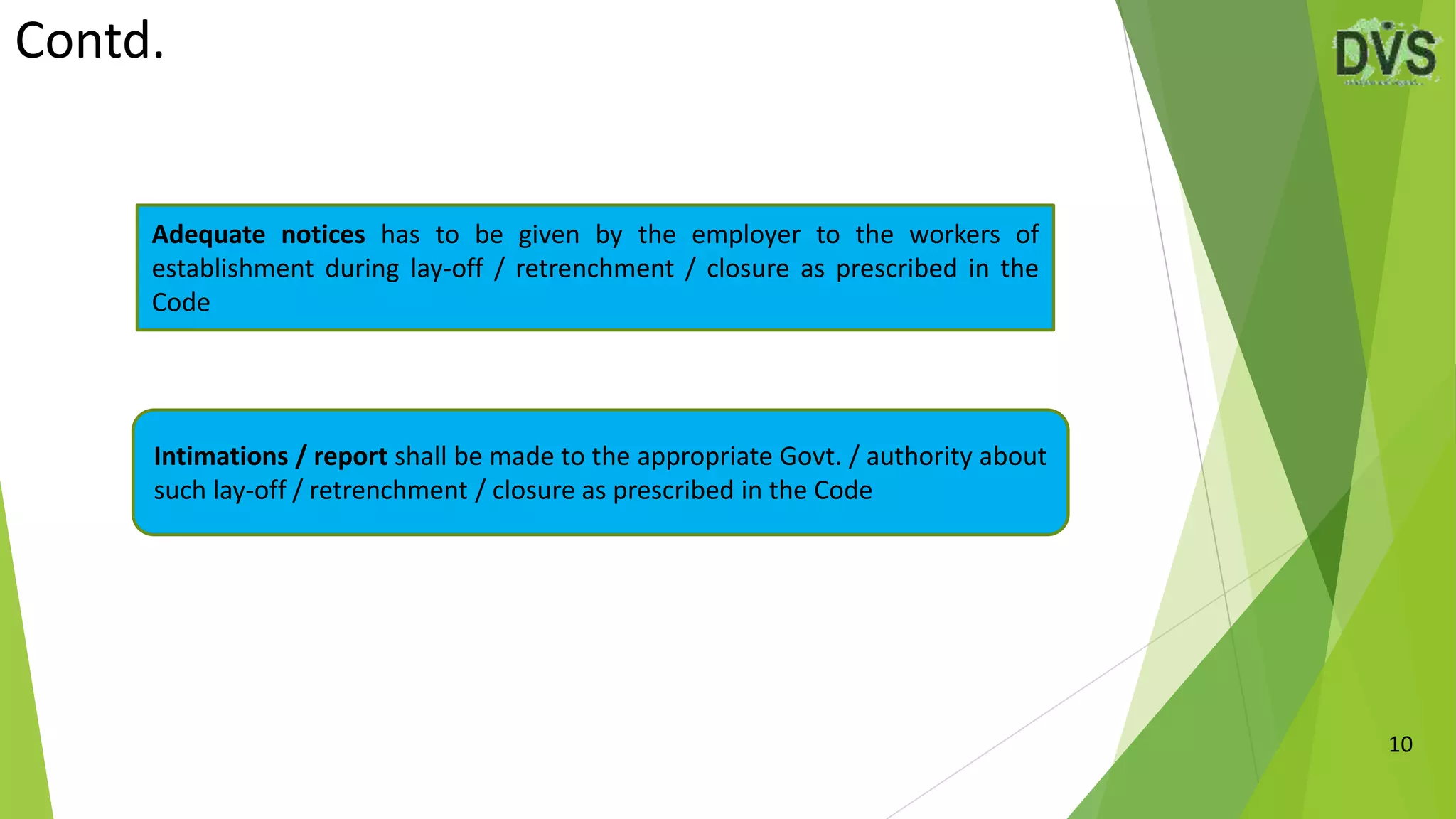 Contd.
10
Adequate notices has to be given by the employer to the workers of
establishment during lay-off / retrenchment / closure as prescribed in the
Code
Intimations / report shall be made to the appropriate Govt. / authority about
such lay-off / retrenchment / closure as prescribed in the Code
 