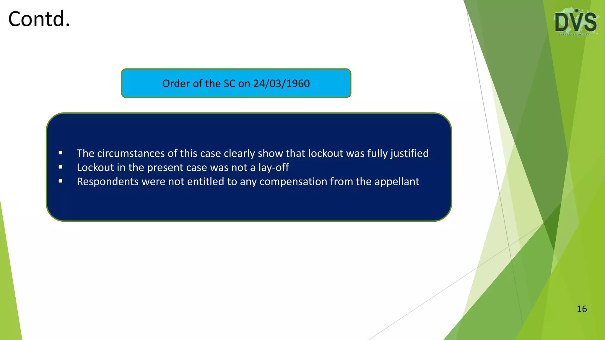 Contd.
16
Order of the SC on 24/03/1960
 The circumstances of this case clearly show that lockout was fully justified
 Lockout in the present case was not a lay-off
 Respondents were not entitled to any compensation from the appellant
 