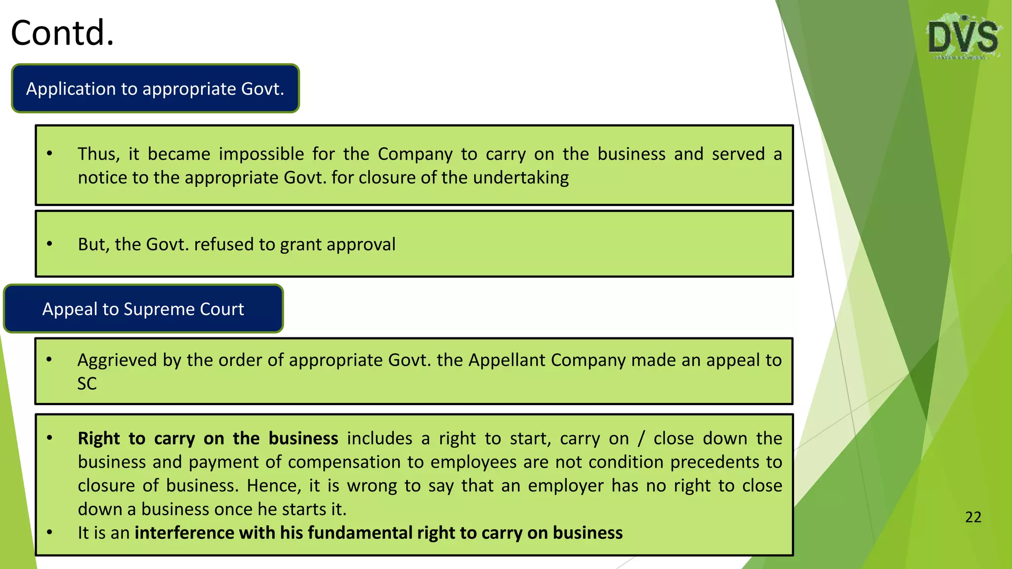 Contd.
22
• But, the Govt. refused to grant approval
• Thus, it became impossible for the Company to carry on the business and served a
notice to the appropriate Govt. for closure of the undertaking
• Aggrieved by the order of appropriate Govt. the Appellant Company made an appeal to
SC
• Right to carry on the business includes a right to start, carry on / close down the
business and payment of compensation to employees are not condition precedents to
closure of business. Hence, it is wrong to say that an employer has no right to close
down a business once he starts it.
• It is an interference with his fundamental right to carry on business
Application to appropriate Govt.
Appeal to Supreme Court
 