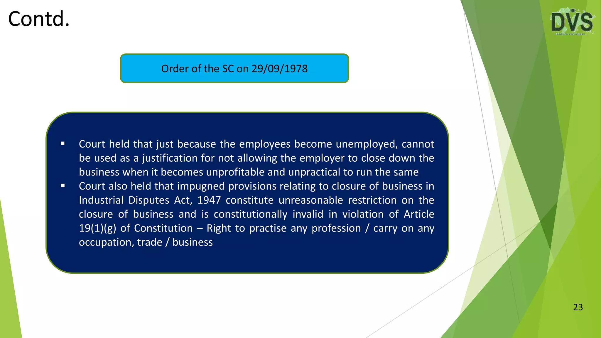 Contd.
23
Order of the SC on 29/09/1978
 Court held that just because the employees become unemployed, cannot
be used as a justification for not allowing the employer to close down the
business when it becomes unprofitable and unpractical to run the same
 Court also held that impugned provisions relating to closure of business in
Industrial Disputes Act, 1947 constitute unreasonable restriction on the
closure of business and is constitutionally invalid in violation of Article
19(1)(g) of Constitution – Right to practise any profession / carry on any
occupation, trade / business
 