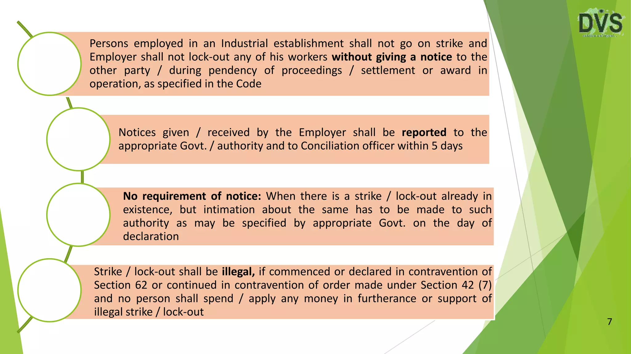 7
Persons employed in an Industrial establishment shall not go on strike and
Employer shall not lock-out any of his workers without giving a notice to the
other party / during pendency of proceedings / settlement or award in
operation, as specified in the Code
Notices given / received by the Employer shall be reported to the
appropriate Govt. / authority and to Conciliation officer within 5 days
No requirement of notice: When there is a strike / lock-out already in
existence, but intimation about the same has to be made to such
authority as may be specified by appropriate Govt. on the day of
declaration
Strike / lock-out shall be illegal, if commenced or declared in contravention of
Section 62 or continued in contravention of order made under Section 42 (7)
and no person shall spend / apply any money in furtherance or support of
illegal strike / lock-out
 