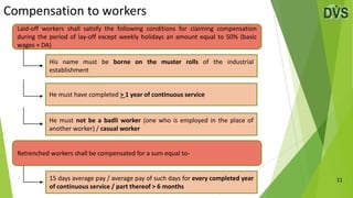Compensation to workers
11
Laid-off workers shall satisfy the following conditions for claiming compensation
during the period of lay-off except weekly holidays an amount equal to 50% (basic
wages + DA)
His name must be borne on the muster rolls of the industrial
establishment
He must have completed > 1 year of continuous service
He must not be a badli worker (one who is employed in the place of
another worker) / casual worker
Retrenched workers shall be compensated for a sum equal to-
15 days average pay / average pay of such days for every completed year
of continuous service / part thereof > 6 months
 