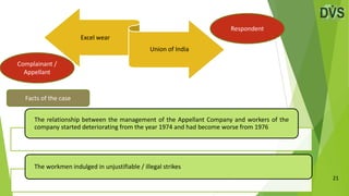 21
Excel wear
Union of India
Facts of the case
Complainant /
Appellant
Respondent
The relationship between the management of the Appellant Company and workers of the
company started deteriorating from the year 1974 and had become worse from 1976
The workmen indulged in unjustifiable / illegal strikes
 