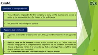 Contd.
22
• But, the Govt. refused to grant approval
• Thus, it became impossible for the Company to carry on the business and served a
notice to the appropriate Govt. for closure of the undertaking
• Aggrieved by the order of appropriate Govt. the Appellant Company made an appeal to
SC
• Right to carry on the business includes a right to start, carry on / close down the
business and payment of compensation to employees are not condition precedents to
closure of business. Hence, it is wrong to say that an employer has no right to close
down a business once he starts it.
• It is an interference with his fundamental right to carry on business
Application to appropriate Govt.
Appeal to Supreme Court
 