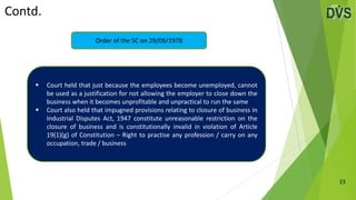 Contd.
23
Order of the SC on 29/09/1978
 Court held that just because the employees become unemployed, cannot
be used as a justification for not allowing the employer to close down the
business when it becomes unprofitable and unpractical to run the same
 Court also held that impugned provisions relating to closure of business in
Industrial Disputes Act, 1947 constitute unreasonable restriction on the
closure of business and is constitutionally invalid in violation of Article
19(1)(g) of Constitution – Right to practise any profession / carry on any
occupation, trade / business
 