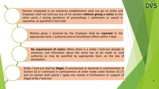 7
Persons employed in an Industrial establishment shall not go on strike and
Employer shall not lock-out any of his workers without giving a notice to the
other party / during pendency of proceedings / settlement or award in
operation, as specified in the Code
Notices given / received by the Employer shall be reported to the
appropriate Govt. / authority and to Conciliation officer within 5 days
No requirement of notice: When there is a strike / lock-out already in
existence, but intimation about the same has to be made to such
authority as may be specified by appropriate Govt. on the day of
declaration
Strike / lock-out shall be illegal, if commenced or declared in contravention of
Section 62 or continued in contravention of order made under Section 42 (7)
and no person shall spend / apply any money in furtherance or support of
illegal strike / lock-out
 