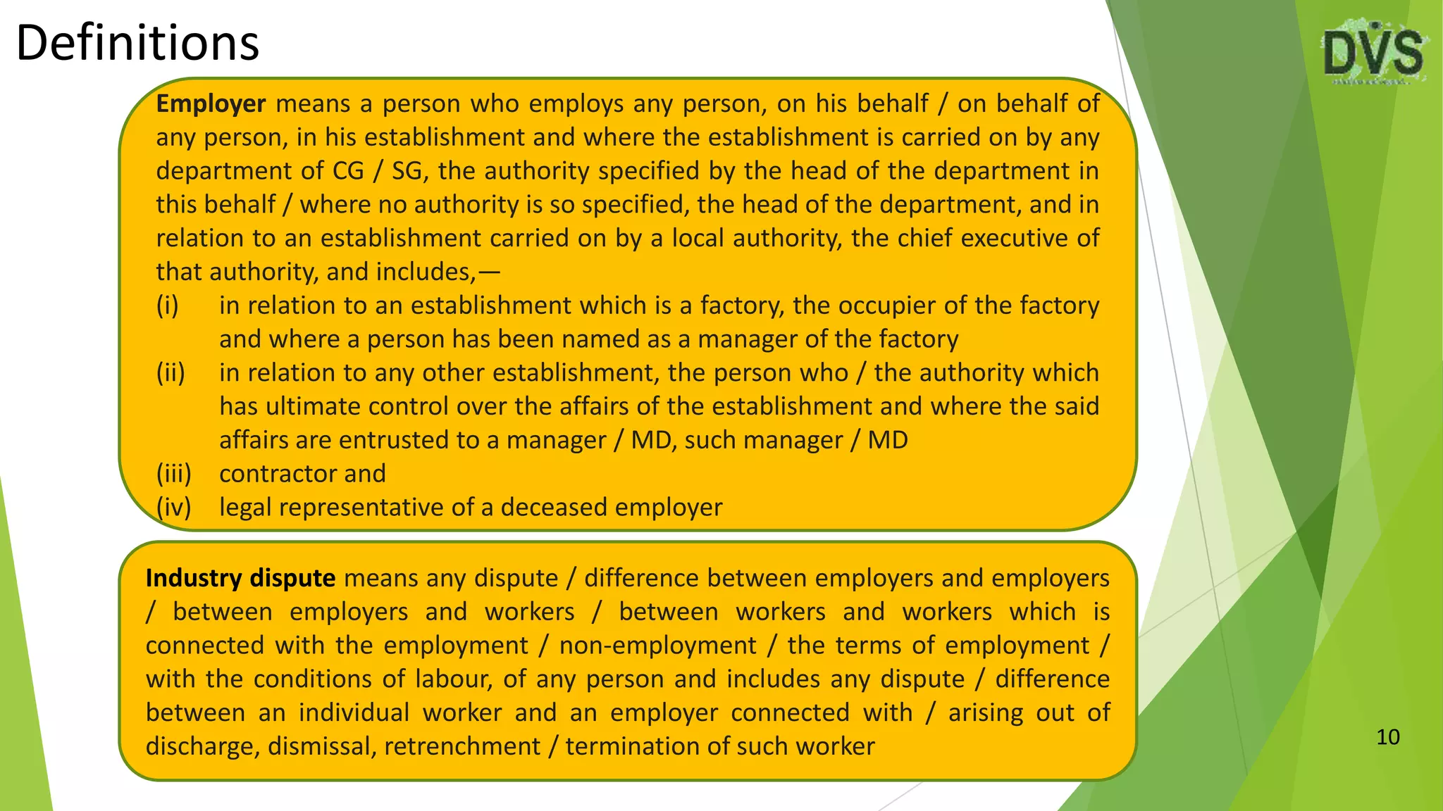 Definitions
10
Employer means a person who employs any person, on his behalf / on behalf of
any person, in his establishment and where the establishment is carried on by any
department of CG / SG, the authority specified by the head of the department in
this behalf / where no authority is so specified, the head of the department, and in
relation to an establishment carried on by a local authority, the chief executive of
that authority, and includes,—
(i) in relation to an establishment which is a factory, the occupier of the factory
and where a person has been named as a manager of the factory
(ii) in relation to any other establishment, the person who / the authority which
has ultimate control over the affairs of the establishment and where the said
affairs are entrusted to a manager / MD, such manager / MD
(iii) contractor and
(iv) legal representative of a deceased employer
Industry dispute means any dispute / difference between employers and employers
/ between employers and workers / between workers and workers which is
connected with the employment / non-employment / the terms of employment /
with the conditions of labour, of any person and includes any dispute / difference
between an individual worker and an employer connected with / arising out of
discharge, dismissal, retrenchment / termination of such worker
 