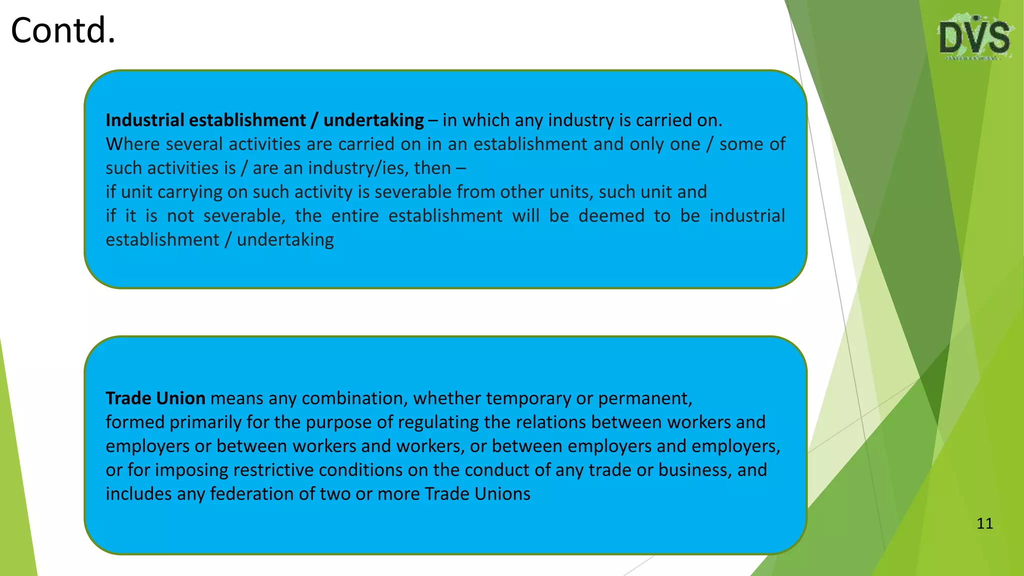 Contd.
11
Industrial establishment / undertaking – in which any industry is carried on.
Where several activities are carried on in an establishment and only one / some of
such activities is / are an industry/ies, then –
if unit carrying on such activity is severable from other units, such unit and
if it is not severable, the entire establishment will be deemed to be industrial
establishment / undertaking
Trade Union means any combination, whether temporary or permanent,
formed primarily for the purpose of regulating the relations between workers and
employers or between workers and workers, or between employers and employers,
or for imposing restrictive conditions on the conduct of any trade or business, and
includes any federation of two or more Trade Unions
 