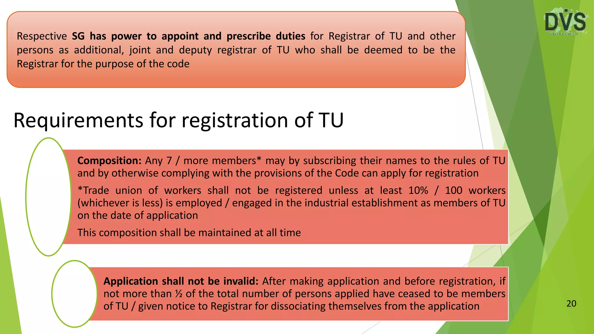 20
Respective SG has power to appoint and prescribe duties for Registrar of TU and other
persons as additional, joint and deputy registrar of TU who shall be deemed to be the
Registrar for the purpose of the code
Requirements for registration of TU
Composition: Any 7 / more members* may by subscribing their names to the rules of TU
and by otherwise complying with the provisions of the Code can apply for registration
*Trade union of workers shall not be registered unless at least 10% / 100 workers
(whichever is less) is employed / engaged in the industrial establishment as members of TU
on the date of application
This composition shall be maintained at all time
Application shall not be invalid: After making application and before registration, if
not more than ½ of the total number of persons applied have ceased to be members
of TU / given notice to Registrar for dissociating themselves from the application
 
