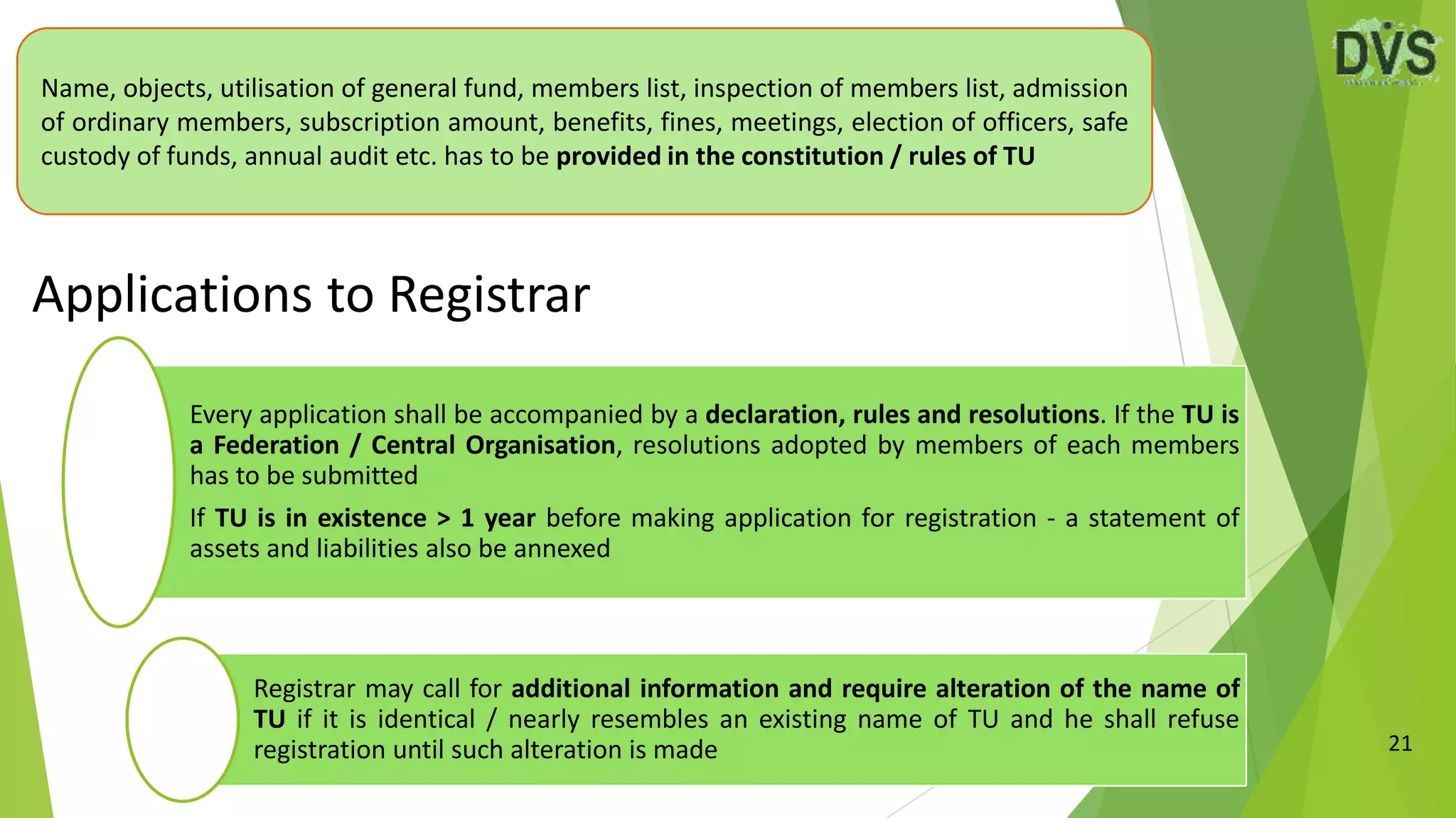 21
Name, objects, utilisation of general fund, members list, inspection of members list, admission
of ordinary members, subscription amount, benefits, fines, meetings, election of officers, safe
custody of funds, annual audit etc. has to be provided in the constitution / rules of TU
Applications to Registrar
Every application shall be accompanied by a declaration, rules and resolutions. If the TU is
a Federation / Central Organisation, resolutions adopted by members of each members
has to be submitted
If TU is in existence > 1 year before making application for registration - a statement of
assets and liabilities also be annexed
Registrar may call for additional information and require alteration of the name of
TU if it is identical / nearly resembles an existing name of TU and he shall refuse
registration until such alteration is made
 