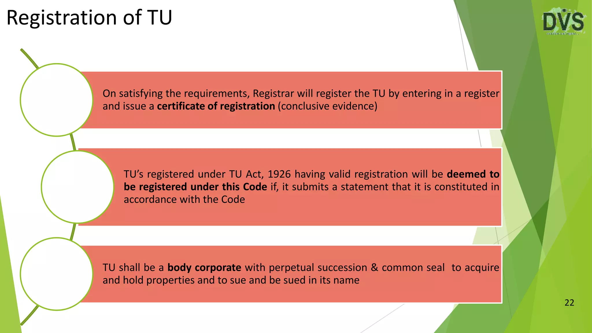 Registration of TU
22
On satisfying the requirements, Registrar will register the TU by entering in a register
and issue a certificate of registration (conclusive evidence)
TU’s registered under TU Act, 1926 having valid registration will be deemed to
be registered under this Code if, it submits a statement that it is constituted in
accordance with the Code
TU shall be a body corporate with perpetual succession & common seal to acquire
and hold properties and to sue and be sued in its name
 