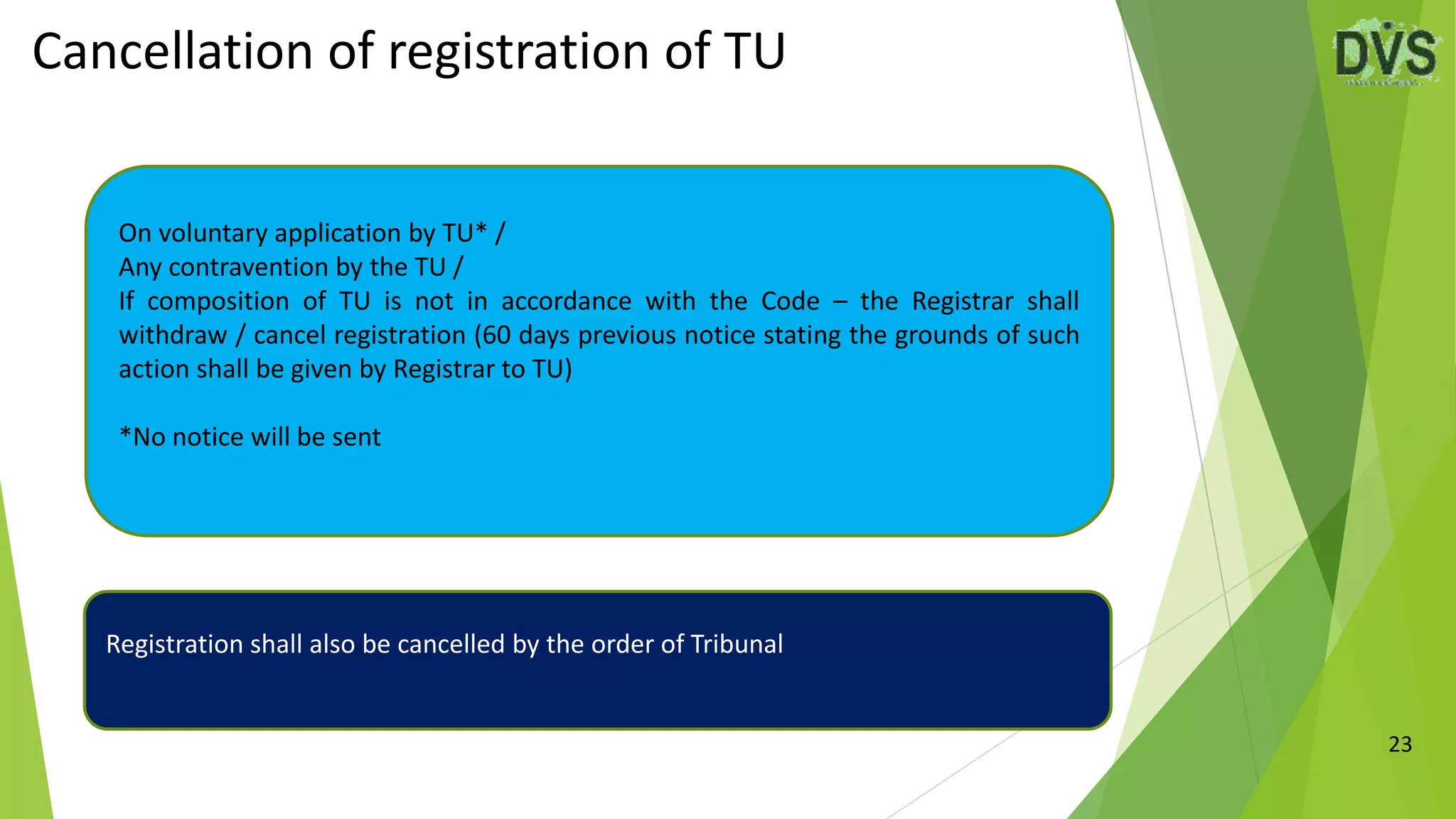 Cancellation of registration of TU
23
On voluntary application by TU* /
Any contravention by the TU /
If composition of TU is not in accordance with the Code – the Registrar shall
withdraw / cancel registration (60 days previous notice stating the grounds of such
action shall be given by Registrar to TU)
*No notice will be sent
Registration shall also be cancelled by the order of Tribunal
 
