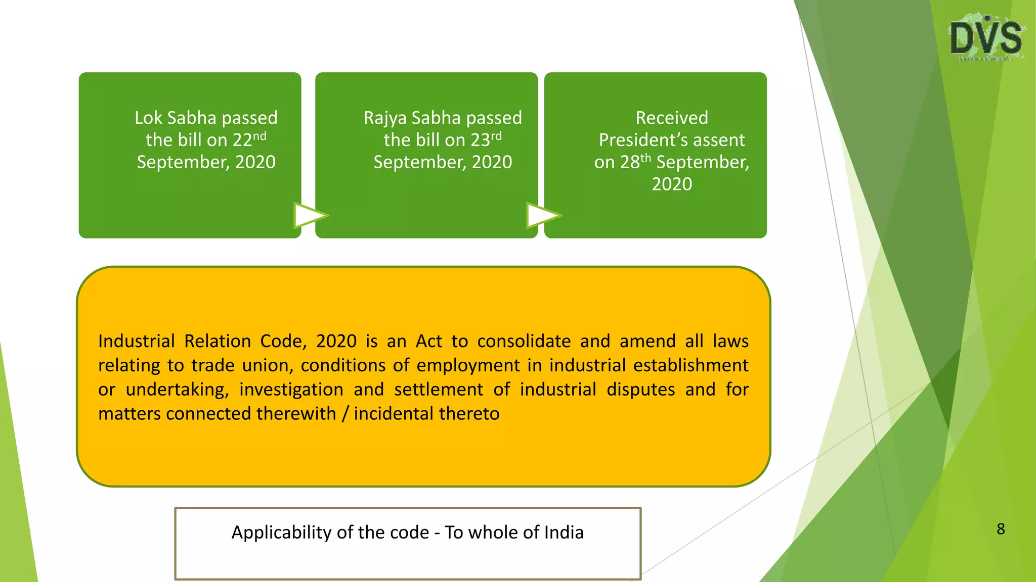 8
Industrial Relation Code, 2020 is an Act to consolidate and amend all laws
relating to trade union, conditions of employment in industrial establishment
or undertaking, investigation and settlement of industrial disputes and for
matters connected therewith / incidental thereto
Applicability of the code - To whole of India
Lok Sabha passed
the bill on 22nd
September, 2020
Rajya Sabha passed
the bill on 23rd
September, 2020
Received
President’s assent
on 28th September,
2020
 