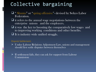 Collective bargaining “  Shunto ” or “ spring offensive ”- devised by Sohyo Labor Federation. it refers to the annual wage negotiations between the enterprise unions  and the employers. it was  the key to boosting the comparatively low wages  and to improving working  conditions and other benefits. It is industry wide unified struggle.  Dispute Settlement: Under Labour Relations Adjustment Law, unions and management should first settle disputes between themselves If settlement fails, they can ask for support from Labour Commission  