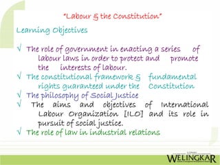 “Labour & the Constitution”
Learning Objectives

√ The role of government in enacting a series of
     labour laws in order to protect and promote
     the interests of labour.
√ The constitutional framework & fundamental
     rights guaranteed under the Constitution
√ The philosophy of Social Justice
√ The aims and objectives of International
     Labour Organization [ILO] and its role in
     pursuit of social justice.
√ The role of law in industrial relations
 