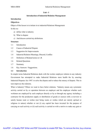 MBA-HRM                                          Industrial Relations Management


                                                        Unit - I
                                 Introduction of Industrial Relation Management
         Introduction
         Objectives
         Object of this lesson is to initiate in to industrial Relations Management
         In this we
               a) define what is industry
               b) What is dispute
               c) And discuss certain key definitions
         Structure
         1.1      Introduction
         1.2      Causes of Industrial Dispute
         1.3      Suggestion for Improvements
         1.4      Industrial Relation Meanings, Discord, Conflict
         1.5      Definition of Related terms in 1.R
         1.6      Related Questions
         1.7      Summary
         1.8      Key Answers / Suggestions.
         1.1      Introduction
         In simple terms Industrial Relations deals with the worker employee relation in any industry
         Government has attempted to make Industrial Relations more health the by enacting
         Industrial Disputes Act 1947. to solve the dispute and to reduce the retency of dispute. This in
         turn improves the relations.
         What is Industry? Where we want to have better relations. “Industry means any systematic
         activity carried on by co operation between an employer and his employee whether such
         workmen are employed by such employer directly or by or through any agency including a
         contractor for the production supply or distribution of goods or sources with a overview to
         satisfy human want or wishes (not being wants or wishes which are merely spritual or
         religious in nature) whether or not (i) any capital has been invested for the purpose of
         carrying on such activity or (ii) such activity is carried on with a motive to make any gain or




AcroPDF - A Quality PDF Writer and PDF Converter to create PDF files. To remove the line, buy a license.
 