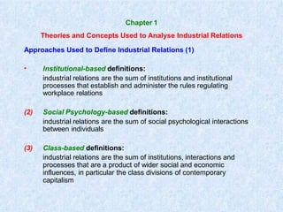 Chapter 1
Theories and Concepts Used to Analyse Industrial Relations
Approaches Used to Define Industrial Relations (1)
• Institutional-based definitions:
industrial relations are the sum of institutions and institutional
processes that establish and administer the rules regulating
workplace relations
(2) Social Psychology-based definitions:
industrial relations are the sum of social psychological interactions
between individuals
(3) Class-based definitions:
industrial relations are the sum of institutions, interactions and
processes that are a product of wider social and economic
influences, in particular the class divisions of contemporary
capitalism
 
