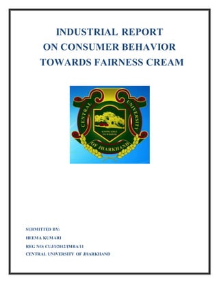 INDUSTRIAL REPORT
ON CONSUMER BEHAVIOR
TOWARDS FAIRNESS CREAM
SUBMITTED BY:
HEEMA KUMARI
REG NO: CUJ/I/2012/IMBA/11
CENTRAL UNIVERSITY OF JHARKHAND
 
