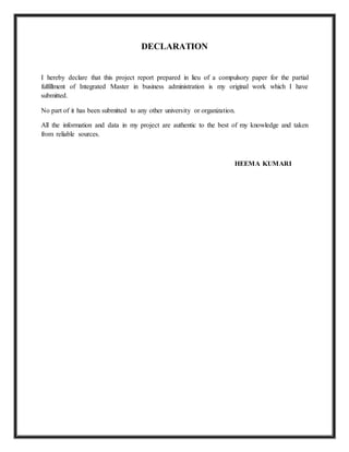 DECLARATION
I hereby declare that this project report prepared in lieu of a compulsory paper for the partial
fulfillment of Integrated Master in business administration is my original work which I have
submitted.
No part of it has been submitted to any other university or organization.
All the information and data in my project are authentic to the best of my knowledge and taken
from reliable sources.
HEEMA KUMARI
 