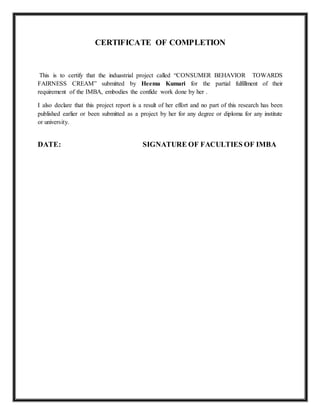 CERTIFICATE OF COMPLETION
This is to certify that the induastrial project called “CONSUMER BEHAVIOR TOWARDS
FAIRNESS CREAM” submitted by Heema Kumari for the partial fulfillment of their
requirement of the IMBA, embodies the confide work done by her .
I also declare that this project report is a result of her effort and no part of this research has been
published earlier or been submitted as a project by her for any degree or diploma for any institute
or university.
DATE: SIGNATURE OF FACULTIES OF IMBA
 
