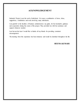 ACKNOWLEDGEMENT
Industrial Project is not the work of individual. It is more a combination of views, ideas,
suggestions, contribution and work involving many individuals.
I am grateful to the faculties of business administration my guide, for her invaluable guidance
and cooperation during the course of the project. They provided me with her assistance and
support whenever needed.
Last but not the least I would like to thanks all my friends for providing consistent
encouragement.
The learning from this experience has been immense and would be cherished throughout the life.
HEEMA KUMARI
 