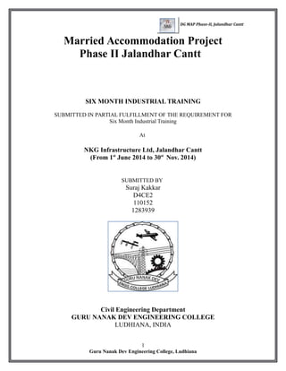 DG MAP Phase-II, Jalandhar Cantt
Married Accommodation Project
Phase II Jalandhar Cantt
SIX MONTH INDUSTRIAL TRAINING
SUBMITTED IN PARTIAL FULFILLMENT OF THE REQUIREMENT FOR
Six Month Industrial Training
At
NKG Infrastructure Ltd, Jalandhar Cantt
(From 1st
June 2014 to 30st
Nov. 2014)
SUBMITTED BY
Suraj Kakkar
D4CE2
110152
1283939
Civil Engineering Department
GURU NANAK DEV ENGINEERING COLLEGE
LUDHIANA, INDIA
1
Guru Nanak Dev Engineering College, Ludhiana
 