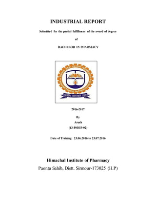 INDUSTRIAL REPORT
Submitted for the partial fulfillment of the award of degree
of
BACHELOR IN PHARMACY
2016-2017
By
Arush
(13-PSHIP-02)
Date of Training: 23.06.2016 to 23.07.2016
Himachal Institute of Pharmacy
Paonta Sahib, Distt. Sirmour-173025 (H.P)
 