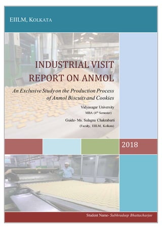 EIILM, KOLKATA
2018
INDUSTRIAL VISIT
REPORT ON ANMOL
An ExclusiveStudyon the Production Process
of Anmol Biscuitsand Cookies
Vidyasagar University
Student Name- Subhradeep Bhattacharjee
Guide- Ms. Sulagna Chakrabarti
(Faculty, EIILM, Kolkata)
MBA (4th Semester)
 