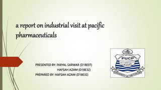 a report on industrial visit at pacific
pharmaceuticals
PRESENTED BY: FARYAL SARWAR (D18E07)
HAFSAH AZAM (D18E32)
PREPARED BY: HAFSAH AZAM (D18E32)
 