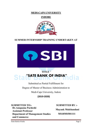 State Bank of India Page 1
MEDI-CAPS UNIVERSITY
INDORE
SUMMER INTERNSHIP TRAINING UNDERTAKEN AT
TITLE ”
“SATE BANK OF INDIA”
Submitted as Partial Fulfillment for
Degree of Master of Business Administration to
Medi-Caps University, Indore
(2019-2020)
SUBMITTED TO:- SUBMITTED BY :-
Mayank Mulchandani
MS18MS501111
Dr.Anupama Pardeshi
Assistant Professor
Department of Management Studies
and Commerce
Medi-caps University, Indore
 