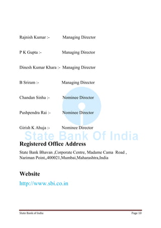 State Bank of India Page 10
Rajnish Kumar :- Managing Director
P K Gupta :- Managing Director
Dinesh Kumar Khara :- Managing Director
B Sriram :- Managing Director
Chandan Sinha :- Nominee Director
Pushpendra Rai :- Nominee Director
Girish K Ahuja :- Nominee Director
Registered Office Address
State Bank Bhavan ,Corporate Centre, Madame Cama Road ,
Nariman Point,,400021,Mumbai,Maharashtra,India
Website
http://www.sbi.co.in
 