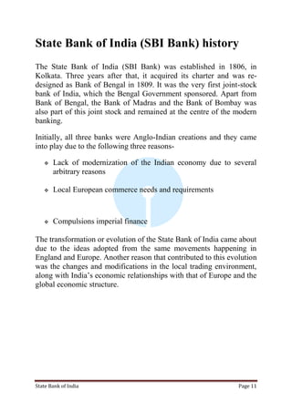 State Bank of India Page 11
State Bank of India (SBI Bank) history
The State Bank of India (SBI Bank) was established in 1806, in
Kolkata. Three years after that, it acquired its charter and was re-
designed as Bank of Bengal in 1809. It was the very first joint-stock
bank of India, which the Bengal Government sponsored. Apart from
Bank of Bengal, the Bank of Madras and the Bank of Bombay was
also part of this joint stock and remained at the centre of the modern
banking.
Initially, all three banks were Anglo-Indian creations and they came
into play due to the following three reasons-
 Lack of modernization of the Indian economy due to several
arbitrary reasons
 Local European commerce needs and requirements
 Compulsions imperial finance
The transformation or evolution of the State Bank of India came about
due to the ideas adopted from the same movements happening in
England and Europe. Another reason that contributed to this evolution
was the changes and modifications in the local trading environment,
along with India‟s economic relationships with that of Europe and the
global economic structure.
 