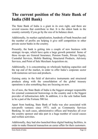 State Bank of India Page 12
The current position of the State Bank of
India (SBI Bank)
The State Bank of India is a giant in its own right, and there are
several reasons that contribute to that. It is the oldest bank in the
country currently if you go by the size of its balance sheet.
Additionally, its market capitalization, hundreds of bank branches and
the number of profits are helping it give stiff competition to other
private sector banks in the country.
Presently, the bank is getting into a couple of new business with
strategic tie-ups, which have quite a large growth potential. Some of
these tie-ups are General Insurance, Pension Funds, Private Equity,
Custodial Services, Mobile Banking, Structured Products, Advisory
Services, and Point of Sale Merchant Acquisition etc.
Additionally, it is concentrating on wholesale banking capacities and
the top end of the market, in order to offer India‟s corporate sector
with numerous services and products.
Gaining entry in the field of derivative instruments and structured
products along with the consolidation of the global treasury
operations is also something they are focusing on now.
As of now, the State Bank of India is the biggest arranger responsible
for external commercial borrowings in the country and is the biggest
provider of infrastructure debt. In addition, it is the sole Indian bank
to be a part of the Fortune 500 list.
Apart from banking, State Bank of India was also associated with
non-profit ventures since 1973, such as Community Services
Banking. In such cases, administrative offices and branches all over
the country sponsor and take part in a huge number of social causes
and welfare activities.
Additionally, they had also launched three digital banking facilities, in
order to make financial transaction an easier affair for their customers.
 