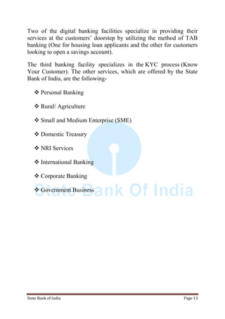 State Bank of India Page 13
Two of the digital banking facilities specialize in providing their
services at the customers‟ doorstep by utilizing the method of TAB
banking (One for housing loan applicants and the other for customers
looking to open a savings account).
The third banking facility specializes in the KYC process (Know
Your Customer). The other services, which are offered by the State
Bank of India, are the following-
 Personal Banking
 Rural/ Agriculture
 Small and Medium Enterprise (SME)
 Domestic Treasury
 NRI Services
 International Banking
 Corporate Banking
 Government Business
 