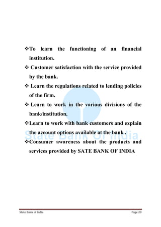 State Bank of India Page 20
To learn the functioning of an financial
institution.
 Customer satisfaction with the service provided
by the bank.
 Learn the regulations related to lending policies
of the firm.
 Learn to work in the various divisions of the
bank/institution.
Learn to work with bank customers and explain
the account options available at the bank .
Consumer awareness about the products and
services provided by SATE BANK OF INDIA
 