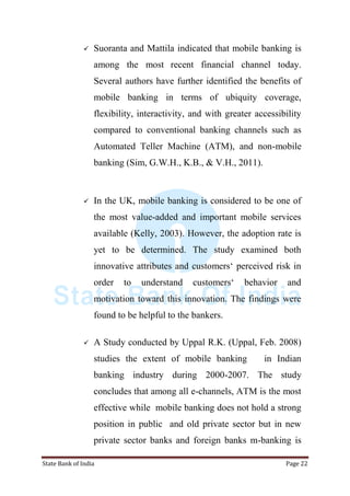State Bank of India Page 22
 Suoranta and Mattila indicated that mobile banking is
among the most recent financial channel today.
Several authors have further identified the benefits of
mobile banking in terms of ubiquity coverage,
flexibility, interactivity, and with greater accessibility
compared to conventional banking channels such as
Automated Teller Machine (ATM), and non-mobile
banking (Sim, G.W.H., K.B., & V.H., 2011).
 In the UK, mobile banking is considered to be one of
the most value-added and important mobile services
available (Kelly, 2003). However, the adoption rate is
yet to be determined. The study examined both
innovative attributes and customers„ perceived risk in
order to understand customers„ behavior and
motivation toward this innovation. The findings were
found to be helpful to the bankers.
 A Study conducted by Uppal R.K. (Uppal, Feb. 2008)
studies the extent of mobile banking in Indian
banking industry during 2000-2007. The study
concludes that among all e-channels, ATM is the most
effective while mobile banking does not hold a strong
position in public and old private sector but in new
private sector banks and foreign banks m-banking is
 