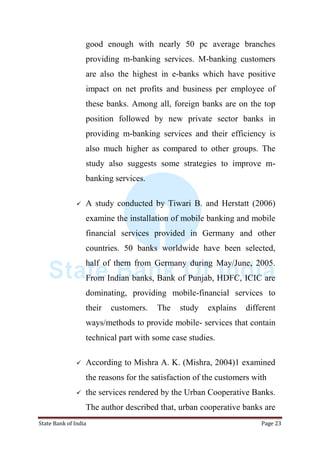 State Bank of India Page 23
good enough with nearly 50 pc average branches
providing m-banking services. M-banking customers
are also the highest in e-banks which have positive
impact on net profits and business per employee of
these banks. Among all, foreign banks are on the top
position followed by new private sector banks in
providing m-banking services and their efficiency is
also much higher as compared to other groups. The
study also suggests some strategies to improve m-
banking services.
 A study conducted by Tiwari B. and Herstatt (2006)
examine the installation of mobile banking and mobile
financial services provided in Germany and other
countries. 50 banks worldwide have been selected,
half of them from Germany during May/June, 2005.
From Indian banks, Bank of Punjab, HDFC, ICIC are
dominating, providing mobile-financial services to
their customers. The study explains different
ways/methods to provide mobile- services that contain
technical part with some case studies.
 According to Mishra A. K. (Mishra, 2004)1 examined
the reasons for the satisfaction of the customers with
 the services rendered by the Urban Cooperative Banks.
The author described that, urban cooperative banks are
 