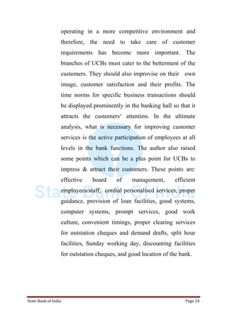 State Bank of India Page 24
operating in a more competitive environment and
therefore, the need to take care of customer
requirements has become more important. The
branches of UCBs must cater to the betterment of the
customers. They should also improvise on their own
image, customer satisfaction and their profits. The
time norms for specific business transactions should
be displayed prominently in the banking hall so that it
attracts the customers„ attention. In the ultimate
analysis, what is necessary for improving customer
services is the active participation of employees at all
levels in the bank functions. The author also raised
some points which can be a plus point for UCBs to
impress & attract their customers. These points are:
effective board of management, efficient
employees/staff, cordial personalised services, proper
guidance, provision of loan facilities, good systems,
computer systems, prompt services, good work
culture, convenient timings, proper clearing services
for outstation cheques and demand drafts, split hour
facilities, Sunday working day, discounting facilities
for outstation cheques, and good location of the bank.
 
