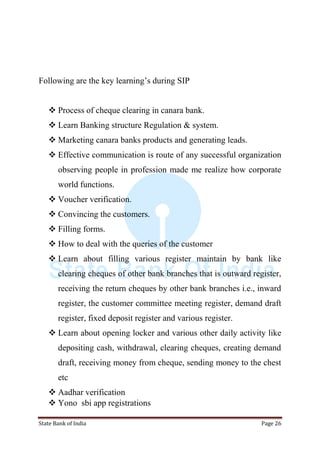 State Bank of India Page 26
Following are the key learning‟s during SIP
 Process of cheque clearing in canara bank.
 Learn Banking structure Regulation & system.
 Marketing canara banks products and generating leads.
 Effective communication is route of any successful organization
observing people in profession made me realize how corporate
world functions.
 Voucher verification.
 Convincing the customers.
 Filling forms.
 How to deal with the queries of the customer
 Learn about filling various register maintain by bank like
clearing cheques of other bank branches that is outward register,
receiving the return cheques by other bank branches i.e., inward
register, the customer committee meeting register, demand draft
register, fixed deposit register and various register.
 Learn about opening locker and various other daily activity like
depositing cash, withdrawal, clearing cheques, creating demand
draft, receiving money from cheque, sending money to the chest
etc
 Aadhar verification
 Yono sbi app registrations
 