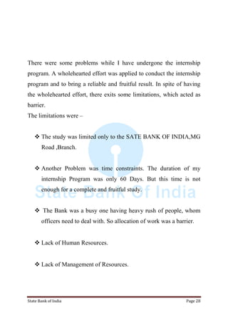 State Bank of India Page 28
There were some problems while I have undergone the internship
program. A wholehearted effort was applied to conduct the internship
program and to bring a reliable and fruitful result. In spite of having
the wholehearted effort, there exits some limitations, which acted as
barrier.
The limitations were –
 The study was limited only to the SATE BANK OF INDIA,MG
Road ,Branch.
 Another Problem was time constraints. The duration of my
internship Program was only 60 Days. But this time is not
enough for a complete and fruitful study.
 The Bank was a busy one having heavy rush of people, whom
officers need to deal with. So allocation of work was a barrier.
 Lack of Human Resources.
 Lack of Management of Resources.
 
