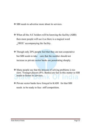 State Bank of India Page 31
 SBI needs to advertise more about its services.
 When all the A/C holders will be knowing the facility (ABB)
then more people will use it as there is a magical word
‗FREE„ accompanying the facility.
 Though only 20% people feel that they are non cooperative
but SBI needs to take care that the number should not
increase as private sector banks are penetrating sharply.
 Many people say that the process of solving problems is too
slow. Younger players (Pvt. Banks) are fast in this matter so SBI
needs to fasten its services.
 Private sector banks have forayed in KADI for that SBI
needs to be ready to face stiff competition.
 
