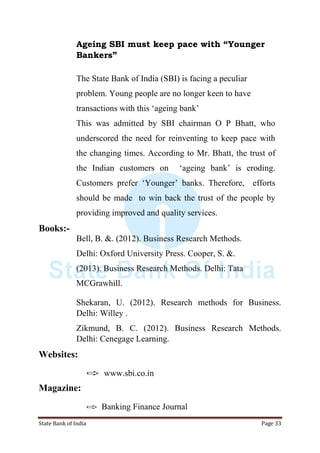 State Bank of India Page 33
Ageing SBI must keep pace with “Younger
Bankers”
The State Bank of India (SBI) is facing a peculiar
problem. Young people are no longer keen to have
transactions with this „ageing bank‟
This was admitted by SBI chairman O P Bhatt, who
underscored the need for reinventing to keep pace with
the changing times. According to Mr. Bhatt, the trust of
the Indian customers on „ageing bank‟ is eroding.
Customers prefer „Younger‟ banks. Therefore, efforts
should be made to win back the trust of the people by
providing improved and quality services.
Books:-
Bell, B. &. (2012). Business Research Methods.
Delhi: Oxford University Press. Cooper, S. &.
(2013). Business Research Methods. Delhi: Tata
MCGrawhill.
Shekaran, U. (2012). Research methods for Business.
Delhi: Willey .
Zikmund, B. C. (2012). Business Research Methods.
Delhi: Cenegage Learning.
Websites:
 www.sbi.co.in
Magazine:
 Banking Finance Journal
 