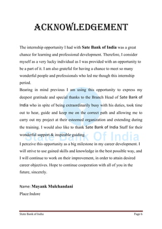 State Bank of India Page 6
ACKNOWLEDGEMENT
The internship opportunity I had with Sate Bank of India was a great
chance for learning and professional development. Therefore, I consider
myself as a very lucky individual as I was provided with an opportunity to
be a part of it. I am also grateful for having a chance to meet so many
wonderful people and professionals who led me though this internship
period.
Bearing in mind previous I am using this opportunity to express my
deepest gratitude and special thanks to the Branch Head of Sate Bank of
India who in spite of being extraordinarily busy with his duties, took time
out to hear, guide and keep me on the correct path and allowing me to
carry out my project at their esteemed organization and extending during
the training. I would also like to thank Sate Bank of India Staff for their
wonderful support & inspirable guiding.
I perceive this opportunity as a big milestone in my career development. I
will strive to use gained skills and knowledge in the best possible way, and
I will continue to work on their improvement, in order to attain desired
career objectives. Hope to continue cooperation with all of you in the
future, sincerely.
Name: Mayank Mulchandani
Place:Indore
 