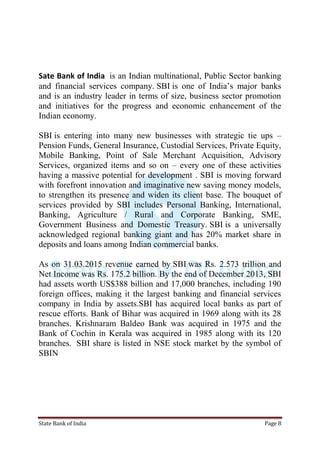 State Bank of India Page 8
Sate Bank of India is an Indian multinational, Public Sector banking
and financial services company. SBI is one of India‟s major banks
and is an industry leader in terms of size, business sector promotion
and initiatives for the progress and economic enhancement of the
Indian economy.
SBI is entering into many new businesses with strategic tie ups –
Pension Funds, General Insurance, Custodial Services, Private Equity,
Mobile Banking, Point of Sale Merchant Acquisition, Advisory
Services, organized items and so on – every one of these activities
having a massive potential for development . SBI is moving forward
with forefront innovation and imaginative new saving money models,
to strengthen its presence and widen its client base. The bouquet of
services provided by SBI includes Personal Banking, International,
Banking, Agriculture / Rural and Corporate Banking, SME,
Government Business and Domestic Treasury. SBI is a universally
acknowledged regional banking giant and has 20% market share in
deposits and loans among Indian commercial banks.
As on 31.03.2015 revenue earned by SBI was Rs. 2.573 trillion and
Net Income was Rs. 175.2 billion. By the end of December 2013, SBI
had assets worth US$388 billion and 17,000 branches, including 190
foreign offices, making it the largest banking and financial services
company in India by assets.SBI has acquired local banks as part of
rescue efforts. Bank of Bihar was acquired in 1969 along with its 28
branches. Krishnaram Baldeo Bank was acquired in 1975 and the
Bank of Cochin in Kerala was acquired in 1985 along with its 120
branches. SBI share is listed in NSE stock market by the symbol of
SBIN
 